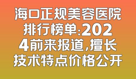 海口正规美容医院排行榜单：2024前来报道，擅长技术特点价格公开