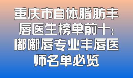 重庆市自体脂肪丰唇医生榜单前十：嘟嘟唇专业丰唇医师名单必览