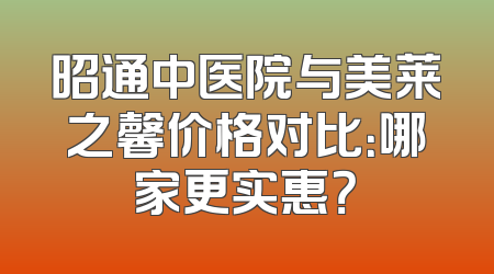 昭通中医院与美莱之馨价格对比：哪家更实惠？