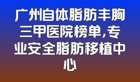 广州自体脂肪丰胸三甲医院榜单，专业安全脂肪移植中心