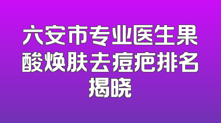 六安市专业医生果酸焕肤去痘疤排名揭晓