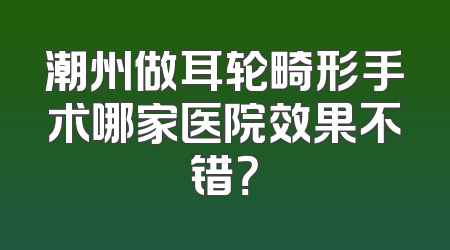 潮州做耳轮畸形手术哪家医院效果不错？