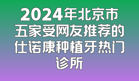 2024年北京市五家受网友推荐的仕诺康种植牙热门诊所