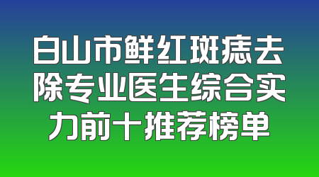 白山市鲜红斑痣去除专业医生综合实力前十推荐榜单