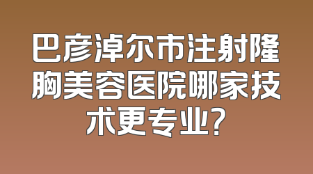 巴彦淖尔市注射隆胸美容医院哪家技术更专业？