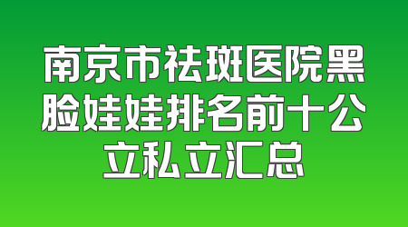 南京市祛斑医院黑脸娃娃排名前十公立私立汇总