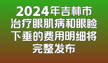2024年吉林市治疗眼肌病和眼睑下垂的费用明细将完整发布