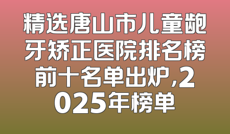 精选唐山市儿童龅牙矫正医院排名榜前十名单出炉，2025年榜单