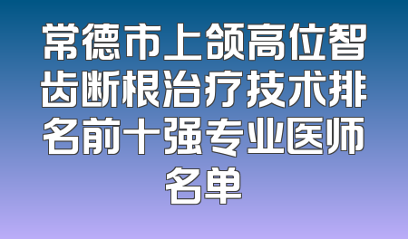 常德市上颌高位智齿断根治疗技术排名前十强专业医师名单