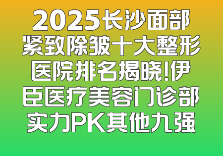 2025长沙面部紧致除皱十大整形医院排名揭晓！伊臣医疗美容门诊部实力PK其他九强