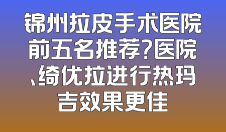 锦州拉皮手术医院前五名推荐？医院、绮优拉进行热玛吉效果更佳