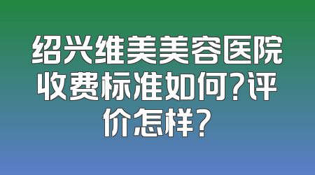 绍兴维美美容医院收费标准如何？评价怎样？