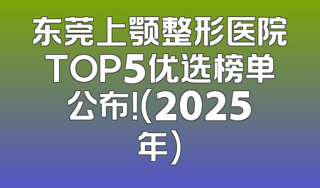 东莞上颚整形医院TOP5优选榜单公布！(2025年)