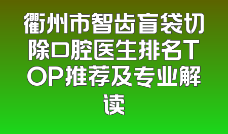 衢州市智齿盲袋切除口腔医生排名TOP推荐及专业解读