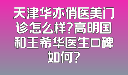 天津华亦俏医美门诊怎么样？高明国和王希华医生口碑如何？