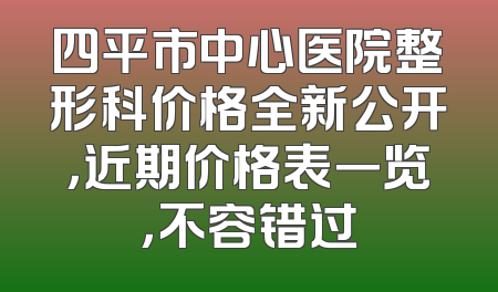 四平市中心医院整形科价格全新公开，近期价格表一览，不容错过