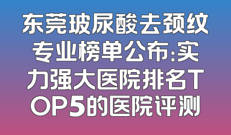 东莞玻尿酸去颈纹专业榜单公布：实力强大医院排名TOP5的医院评测
