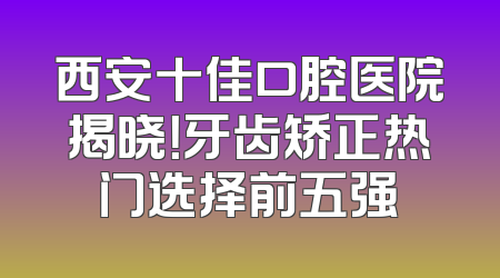 西安十佳口腔医院揭晓！牙齿矫正热门选择前五强
