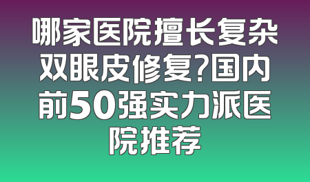 哪家医院擅长复杂双眼皮修复？国内前50强实力派医院推荐