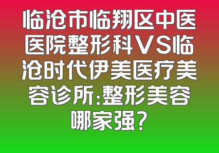 临沧市临翔区中医医院整形科VS临沧时代伊美医疗美容诊所：整形美容哪家强？