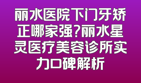 丽水医院下门牙矫正哪家强？丽水星灵医疗美容诊所实力口碑解析