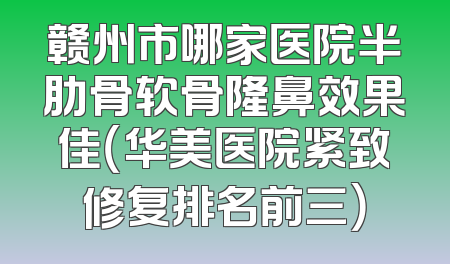 赣州市哪家医院半肋骨软骨隆鼻效果佳（华美医院紧致修复排名前三）