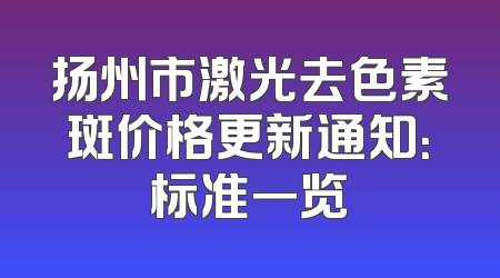 扬州市激光去色素斑价格更新通知：标准一览