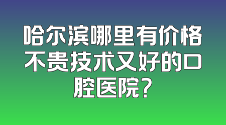 哈尔滨哪里有价格不贵技术又好的口腔医院？