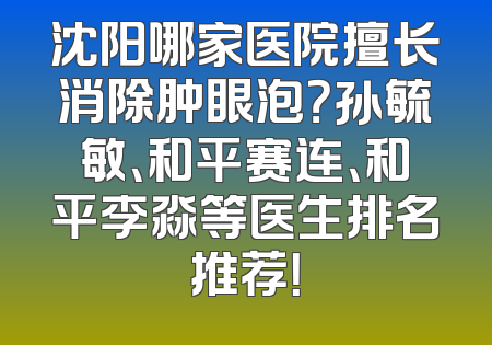 沈阳哪家医院擅长消除肿眼泡？孙毓敏、和平赛连、和平李淼等医生排名推荐！