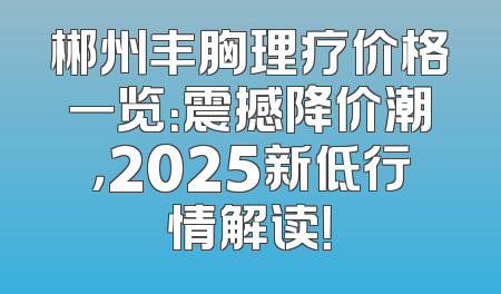 郴州丰胸理疗价格一览：震撼降价潮，2025新低行情解读！