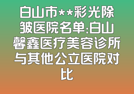 白山市**彩光除皱医院名单：白山馨鑫医疗美容诊所与其他公立医院对比