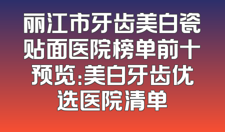 丽江市牙齿美白瓷贴面医院榜单前十预览：美白牙齿优选医院清单