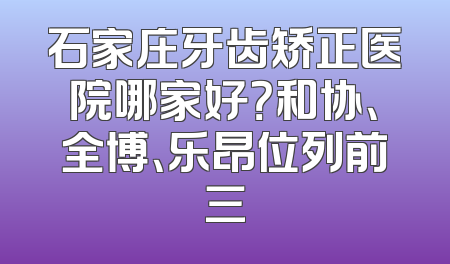 石家庄牙齿矫正医院哪家好？和协、全博、乐昂位列前三