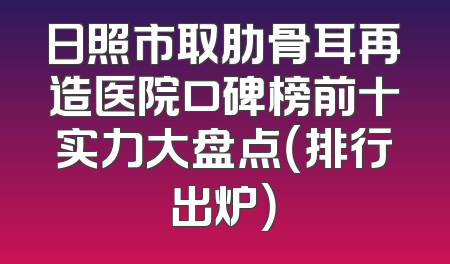 日照市取肋骨耳再造医院口碑榜前十实力大盘点（排行出炉）