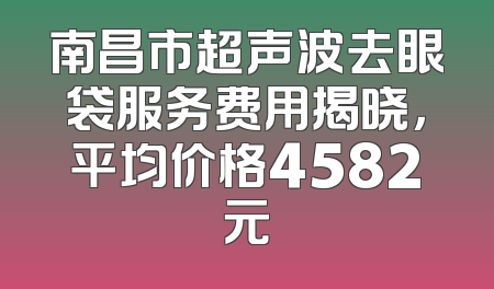 南昌市超声波去眼袋服务费用揭晓，平均价格4582元