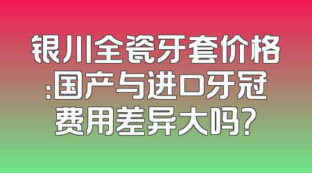 银川全瓷牙套价格：国产与进口牙冠费用差异大吗？