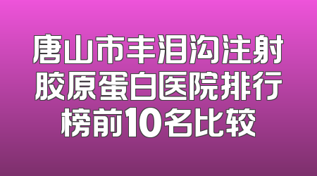 唐山市丰泪沟注射胶原蛋白医院排行榜前10名比较