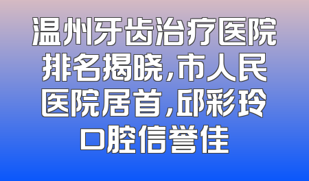 温州牙齿治疗医院排名揭晓，市人民医院居首，邱彩玲口腔信誉佳