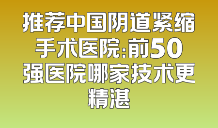 推荐中国阴道紧缩手术医院：前50强医院哪家技术更精湛