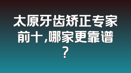 太原牙齿矫正专家前十，哪家更靠谱？