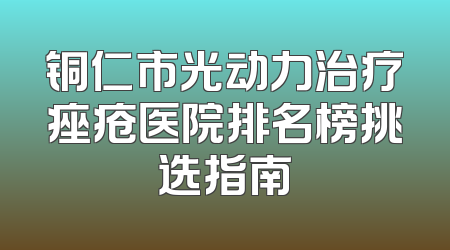 铜仁市光动力治疗痤疮医院排名榜挑选指南