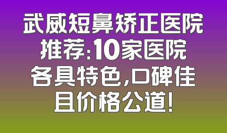 武威短鼻矫正医院推荐：10家医院各具特色，口碑佳且价格公道！