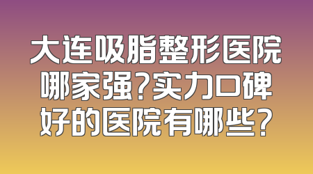 大连吸脂整形医院哪家强？实力口碑好的医院有哪些？