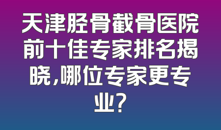 天津胫骨截骨医院前十佳专家排名揭晓，哪位专家更专业？