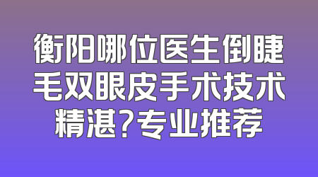 衡阳哪位医生倒睫毛双眼皮手术技术精湛？专业推荐