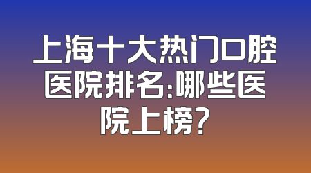 上海十大热门口腔医院排名：哪些医院上榜？