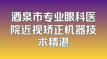 酒泉市专业眼科医院近视矫正机器技术精湛