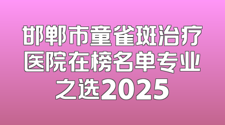邯郸市童雀斑治疗医院在榜名单专业之选2025