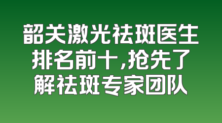 韶关激光祛斑医生排名前十，抢先了解祛斑专家团队