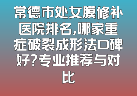 常德市处女膜修补医院排名，哪家重症破裂成形法口碑好？专业推荐与对比